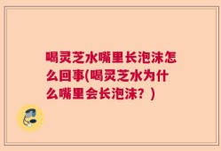 喝灵芝水嘴里长泡沫怎么回事(喝灵芝水为什么嘴里会长泡沫？)