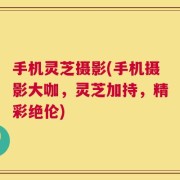 手机灵芝摄影(手机摄影大咖，灵芝加持，精彩绝伦)