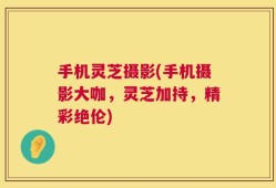 手机灵芝摄影(手机摄影大咖，灵芝加持，精彩绝伦)