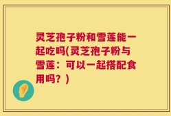 灵芝孢子粉和雪莲能一起吃吗(灵芝孢子粉与雪莲：可以一起搭配食用吗？)