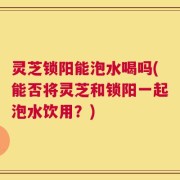灵芝锁阳能泡水喝吗(能否将灵芝和锁阳一起泡水饮用？)