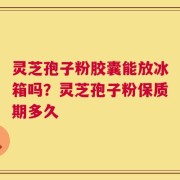 灵芝孢子粉胶囊能放冰箱吗？灵芝孢子粉保质期多久
