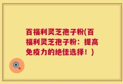 百福利灵芝孢子粉(百福利灵芝孢子粉：提高免疫力的绝佳选择！)