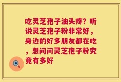 吃灵芝孢子油头疼？听说灵芝孢子粉非常好，身边的好多朋友都在吃，想问问灵芝孢子粉究竟有多好
