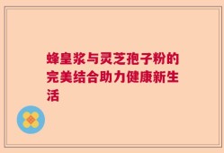 蜂皇浆与灵芝孢子粉的完美结合助力健康新生活