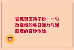 安惠灵芝孢子粉：一勺改变你的每日活力与活跃度的奇妙体验