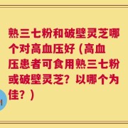 熟三七粉和破壁灵芝哪个对高血压好 (高血压患者可食用熟三七粉或破壁灵芝？以哪个为佳？)