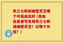 熟三七粉和破壁灵芝哪个对高血压好 (高血压患者可食用熟三七粉或破壁灵芝？以哪个为佳？)