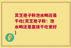 灵芝孢子粉泡水喝还是干吃(灵芝孢子粉：泡水喝还是直接干吃更好)