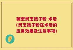 破壁灵芝孢子粉 术后(灵芝孢子粉在术后的应用效果及注意事项)