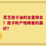 灵芝孢子油的含量排名？孢子粉产地哪里的最好？