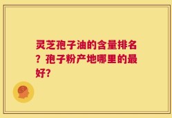 灵芝孢子油的含量排名？孢子粉产地哪里的最好？