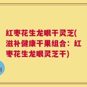 红枣花生龙眼干灵芝(滋补健康干果组合：红枣花生龙眼灵芝干)