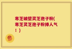寒芝破壁灵芝孢子粉(寒芝灵芝孢子粉捧人气！)