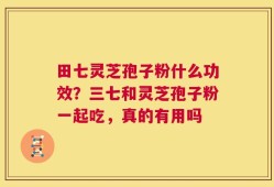 田七灵芝孢子粉什么功效？三七和灵芝孢子粉一起吃，真的有用吗