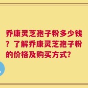 乔康灵芝孢子粉多少钱？了解乔康灵芝孢子粉的价格及购买方式？