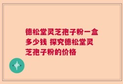 德松堂灵芝孢子粉一盒多少钱 探究德松堂灵芝孢子粉的价格