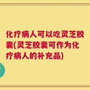 化疗病人可以吃灵芝胶囊(灵芝胶囊可作为化疗病人的补充品)