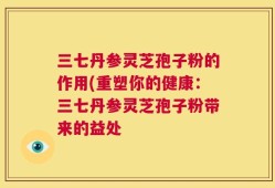 三七丹参灵芝孢子粉的作用(重塑你的健康：三七丹参灵芝孢子粉带来的益处