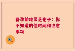 备孕前吃灵芝孢子：你不知道的佳时间和注意事项