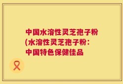 中国水溶性灵芝孢子粉(水溶性灵芝孢子粉：中国特色保健佳品