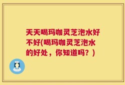 天天喝玛咖灵芝泡水好不好(喝玛咖灵芝泡水的好处，你知道吗？)