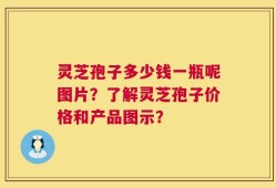 灵芝孢子多少钱一瓶呢图片？了解灵芝孢子价格和产品图示？