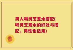 男人喝灵芝煮水搭配(喝灵芝煮水的好处与搭配，男性也适用)