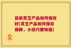 目前灵芝产品如何保存好(灵芝产品如何保存保鲜，小技巧要知道)