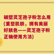 破壁灵芝孢子粉怎么用(重塑肌肤，拥有美丽好肤色——灵芝孢子粉正确使用方法)