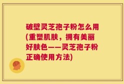 破壁灵芝孢子粉怎么用(重塑肌肤，拥有美丽好肤色——灵芝孢子粉正确使用方法)