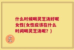 什么时候喝灵芝汤好呢女性(女性应该在什么时间喝灵芝汤呢？)
