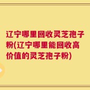 辽宁哪里回收灵芝孢子粉(辽宁哪里能回收高价值的灵芝孢子粉)