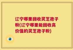 辽宁哪里回收灵芝孢子粉(辽宁哪里能回收高价值的灵芝孢子粉)