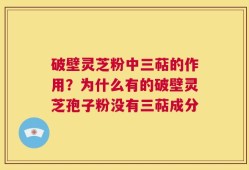 破壁灵芝粉中三萜的作用？为什么有的破壁灵芝孢子粉没有三萜成分