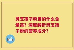 灵芝孢子粉里的什么含量高？深度解析灵芝孢子粉的营养成分？