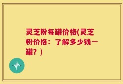 灵芝粉每罐价格(灵芝粉价格：了解多少钱一罐？)