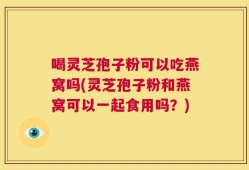 喝灵芝孢子粉可以吃燕窝吗(灵芝孢子粉和燕窝可以一起食用吗？)