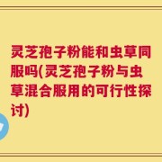 灵芝孢子粉能和虫草同服吗(灵芝孢子粉与虫草混合服用的可行性探讨)