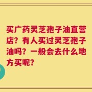 买广药灵芝孢子油直营店？有人买过灵芝孢子油吗？一般会去什么地方买呢？