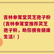 吉林参茸堂灵芝孢子粉(吉林参茸堂推荐灵芝孢子粉，助你拥有健康生活！)