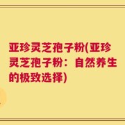 亚珍灵芝孢子粉(亚珍灵芝孢子粉：自然养生的极致选择)
