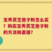 玉秀灵芝孢子粉怎么买？购买玉秀灵芝孢子粉的方法和渠道？