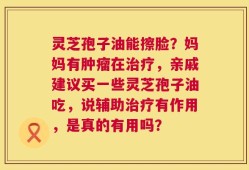 灵芝孢子油能擦脸？妈妈有肿瘤在治疗，亲戚建议买一些灵芝孢子油吃，说辅助治疗有作用，是真的有用吗？