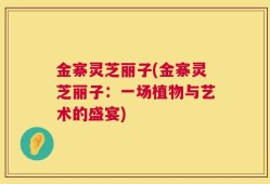 金寨灵芝丽子(金寨灵芝丽子：一场植物与艺术的盛宴)