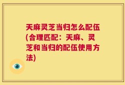 天麻灵芝当归怎么配伍(合理匹配：天麻、灵芝和当归的配伍使用方法)
