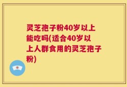 灵芝孢子粉40岁以上能吃吗(适合40岁以上人群食用的灵芝孢子粉)