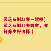 灵芝石斛红枣一起煮(灵芝石斛红枣同煮，滋补养生好选择.)