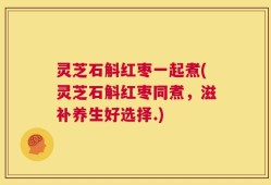 灵芝石斛红枣一起煮(灵芝石斛红枣同煮，滋补养生好选择.)
