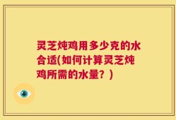 灵芝炖鸡用多少克的水合适(如何计算灵芝炖鸡所需的水量？)
